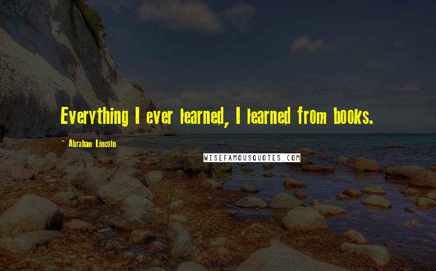 Abraham Lincoln Quotes: Everything I ever learned, I learned from books.