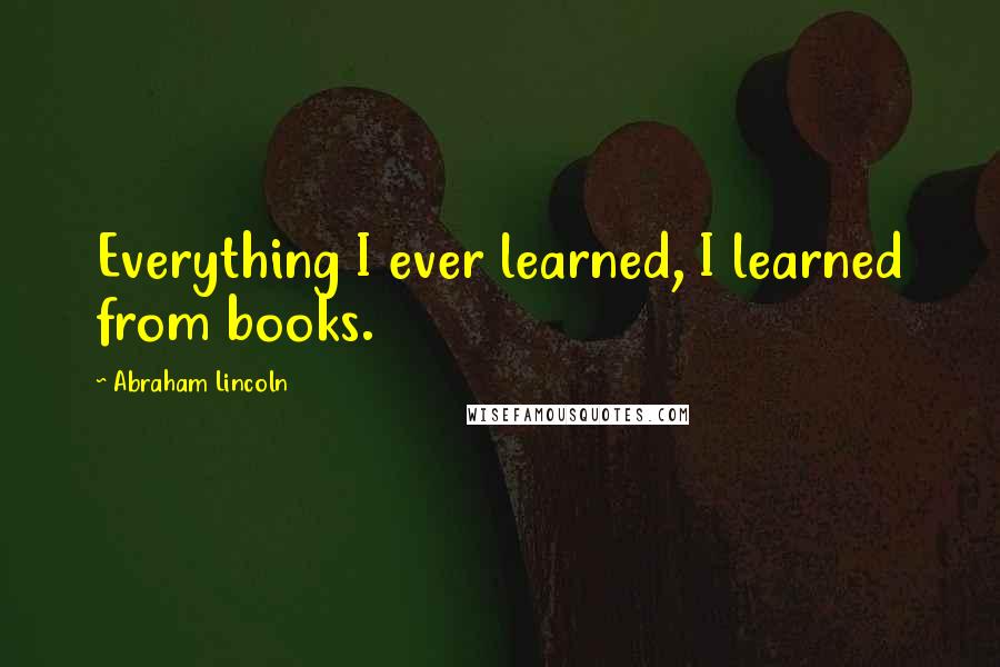 Abraham Lincoln Quotes: Everything I ever learned, I learned from books.