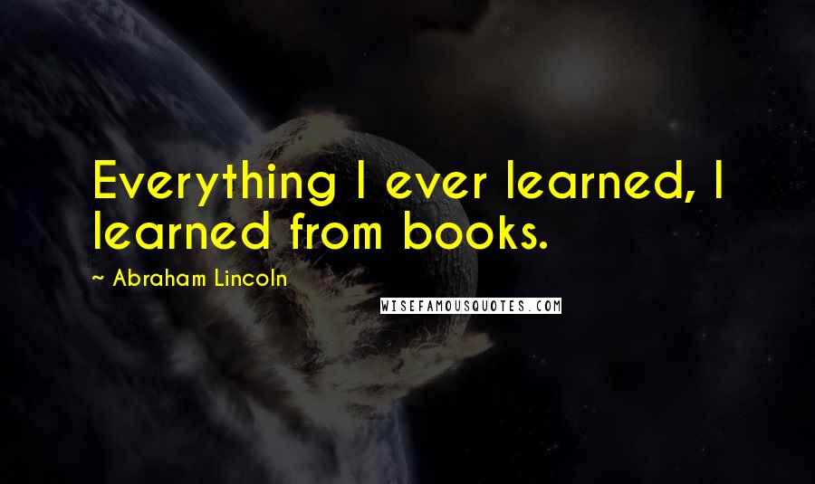 Abraham Lincoln Quotes: Everything I ever learned, I learned from books.