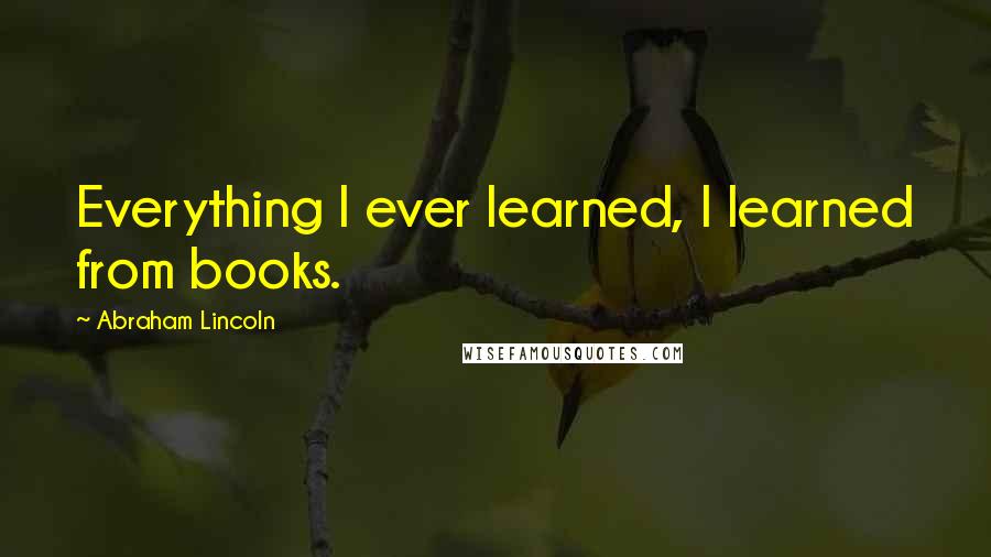 Abraham Lincoln Quotes: Everything I ever learned, I learned from books.