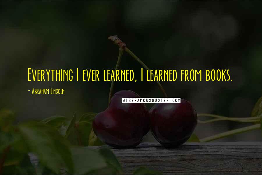 Abraham Lincoln Quotes: Everything I ever learned, I learned from books.