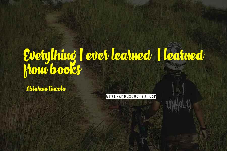 Abraham Lincoln Quotes: Everything I ever learned, I learned from books.