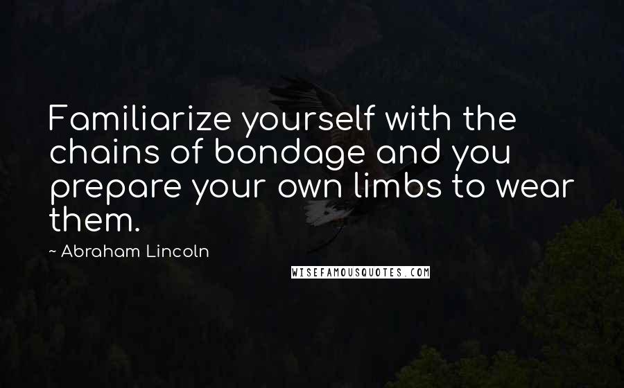 Abraham Lincoln Quotes: Familiarize yourself with the chains of bondage and you prepare your own limbs to wear them.