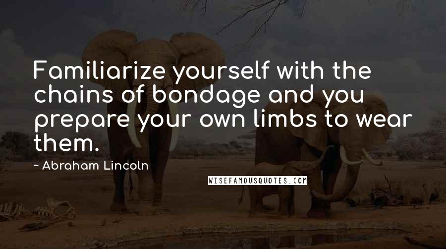 Abraham Lincoln Quotes: Familiarize yourself with the chains of bondage and you prepare your own limbs to wear them.