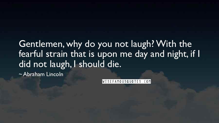 Abraham Lincoln Quotes: Gentlemen, why do you not laugh? With the fearful strain that is upon me day and night, if I did not laugh, I should die.