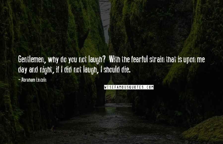 Abraham Lincoln Quotes: Gentlemen, why do you not laugh? With the fearful strain that is upon me day and night, if I did not laugh, I should die.