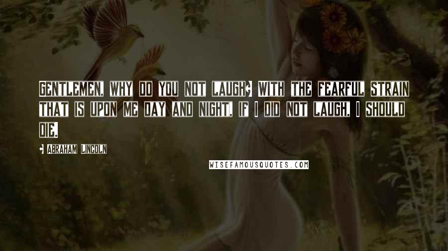 Abraham Lincoln Quotes: Gentlemen, why do you not laugh? With the fearful strain that is upon me day and night, if I did not laugh, I should die.