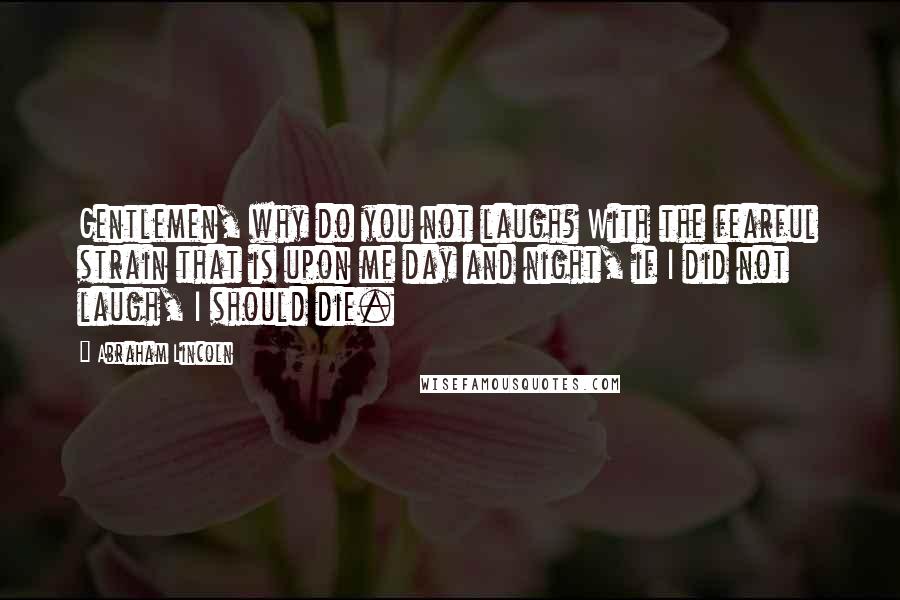 Abraham Lincoln Quotes: Gentlemen, why do you not laugh? With the fearful strain that is upon me day and night, if I did not laugh, I should die.