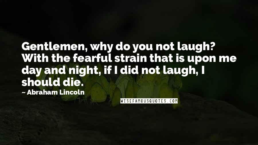 Abraham Lincoln Quotes: Gentlemen, why do you not laugh? With the fearful strain that is upon me day and night, if I did not laugh, I should die.