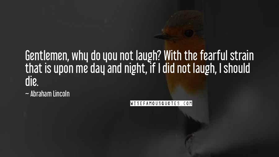 Abraham Lincoln Quotes: Gentlemen, why do you not laugh? With the fearful strain that is upon me day and night, if I did not laugh, I should die.