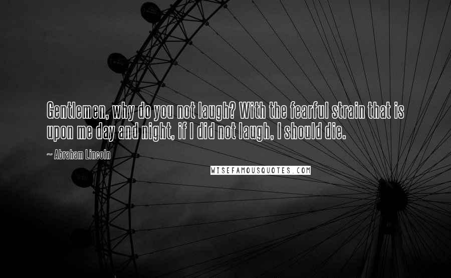 Abraham Lincoln Quotes: Gentlemen, why do you not laugh? With the fearful strain that is upon me day and night, if I did not laugh, I should die.