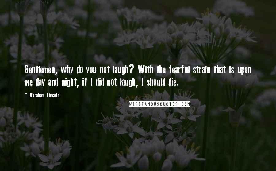 Abraham Lincoln Quotes: Gentlemen, why do you not laugh? With the fearful strain that is upon me day and night, if I did not laugh, I should die.