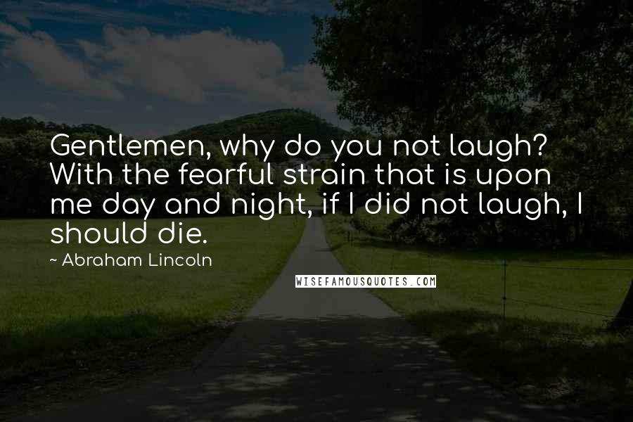 Abraham Lincoln Quotes: Gentlemen, why do you not laugh? With the fearful strain that is upon me day and night, if I did not laugh, I should die.