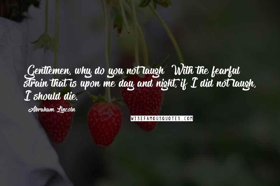 Abraham Lincoln Quotes: Gentlemen, why do you not laugh? With the fearful strain that is upon me day and night, if I did not laugh, I should die.