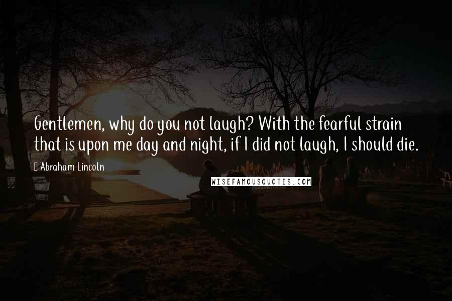 Abraham Lincoln Quotes: Gentlemen, why do you not laugh? With the fearful strain that is upon me day and night, if I did not laugh, I should die.