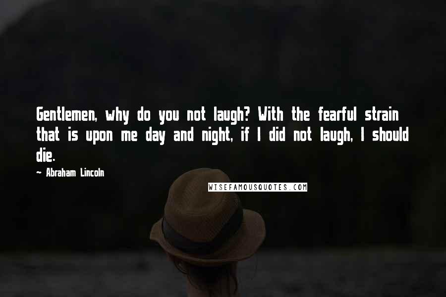 Abraham Lincoln Quotes: Gentlemen, why do you not laugh? With the fearful strain that is upon me day and night, if I did not laugh, I should die.