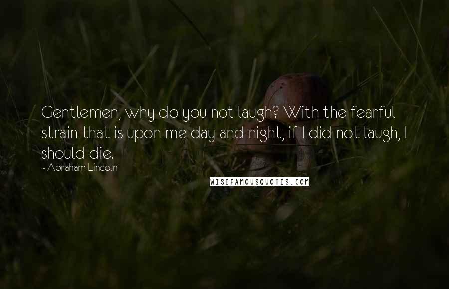 Abraham Lincoln Quotes: Gentlemen, why do you not laugh? With the fearful strain that is upon me day and night, if I did not laugh, I should die.