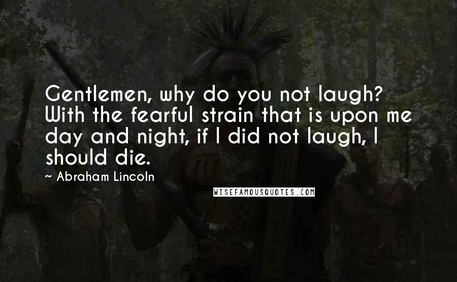 Abraham Lincoln Quotes: Gentlemen, why do you not laugh? With the fearful strain that is upon me day and night, if I did not laugh, I should die.