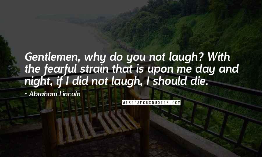 Abraham Lincoln Quotes: Gentlemen, why do you not laugh? With the fearful strain that is upon me day and night, if I did not laugh, I should die.