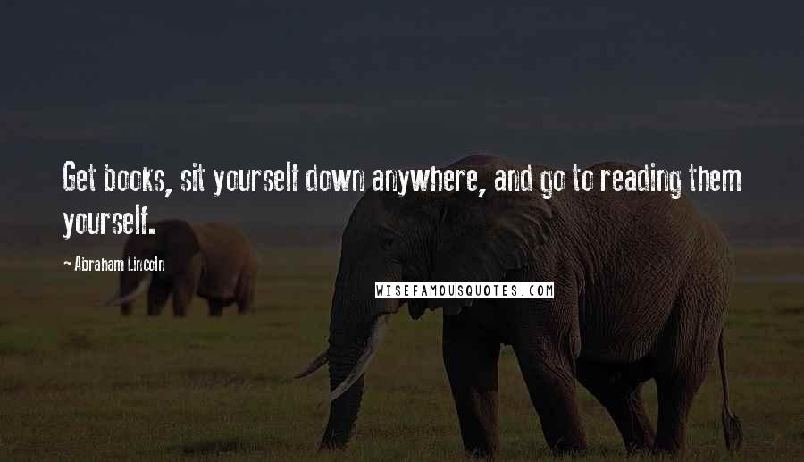 Abraham Lincoln Quotes: Get books, sit yourself down anywhere, and go to reading them yourself.