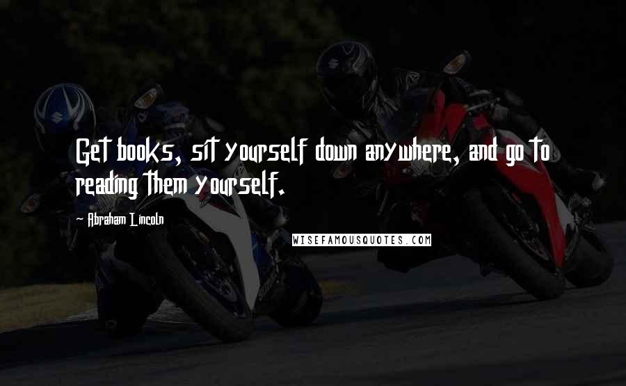 Abraham Lincoln Quotes: Get books, sit yourself down anywhere, and go to reading them yourself.