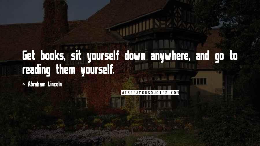 Abraham Lincoln Quotes: Get books, sit yourself down anywhere, and go to reading them yourself.