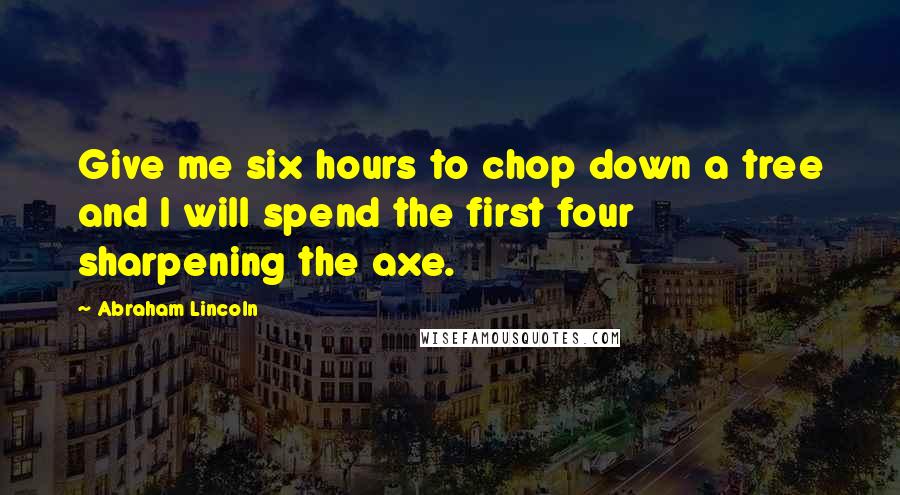 Abraham Lincoln Quotes: Give me six hours to chop down a tree and I will spend the first four sharpening the axe.