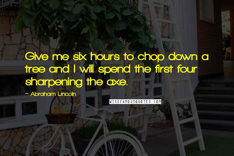 Abraham Lincoln Quotes: Give me six hours to chop down a tree and I will spend the first four sharpening the axe.