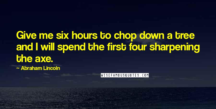 Abraham Lincoln Quotes: Give me six hours to chop down a tree and I will spend the first four sharpening the axe.