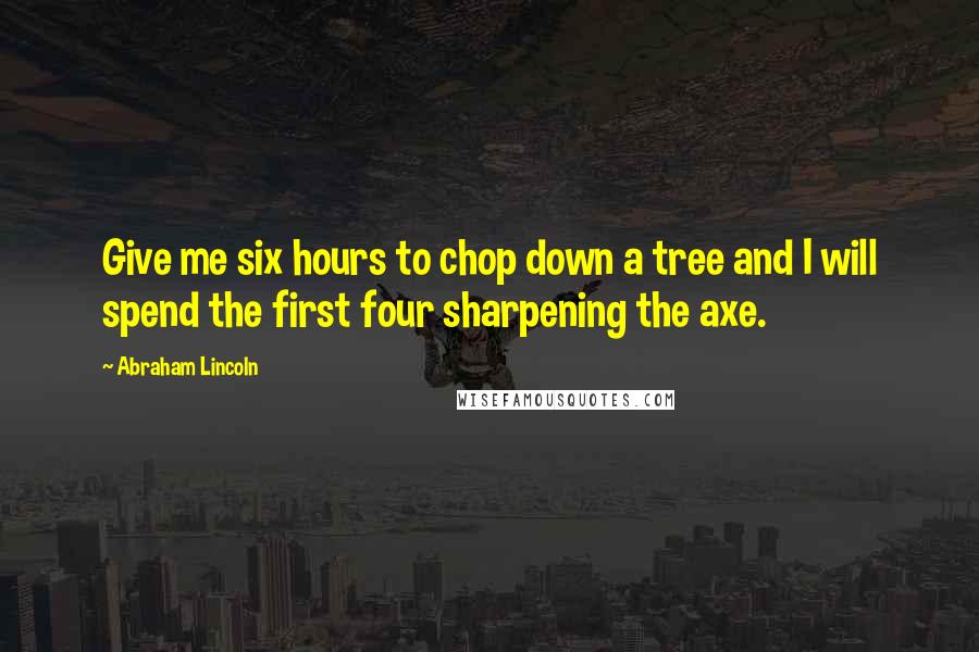 Abraham Lincoln Quotes: Give me six hours to chop down a tree and I will spend the first four sharpening the axe.