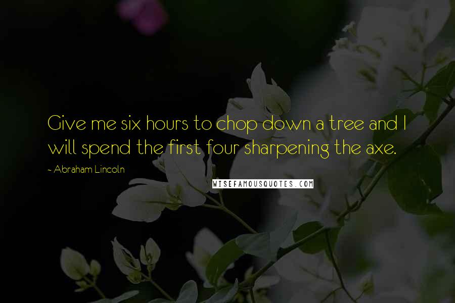 Abraham Lincoln Quotes: Give me six hours to chop down a tree and I will spend the first four sharpening the axe.