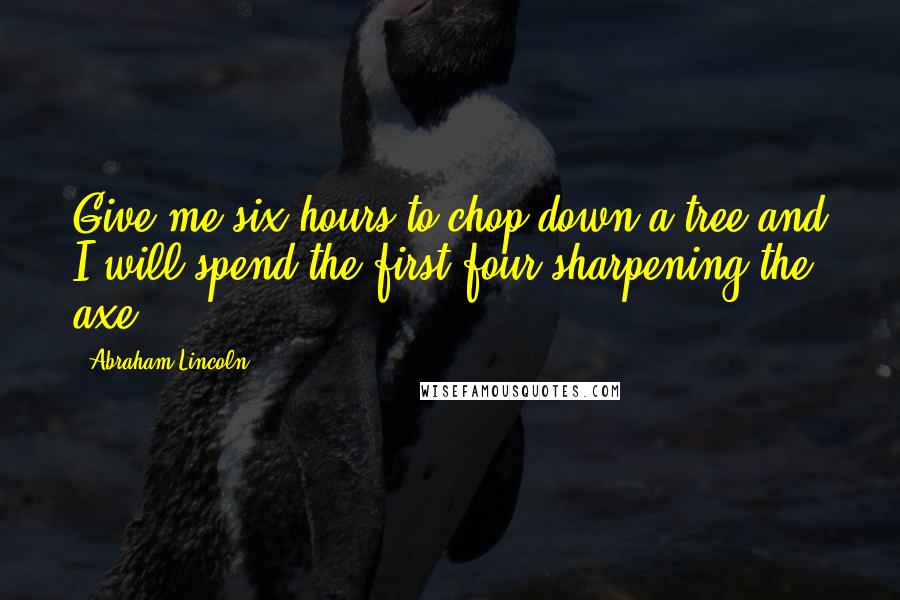 Abraham Lincoln Quotes: Give me six hours to chop down a tree and I will spend the first four sharpening the axe.