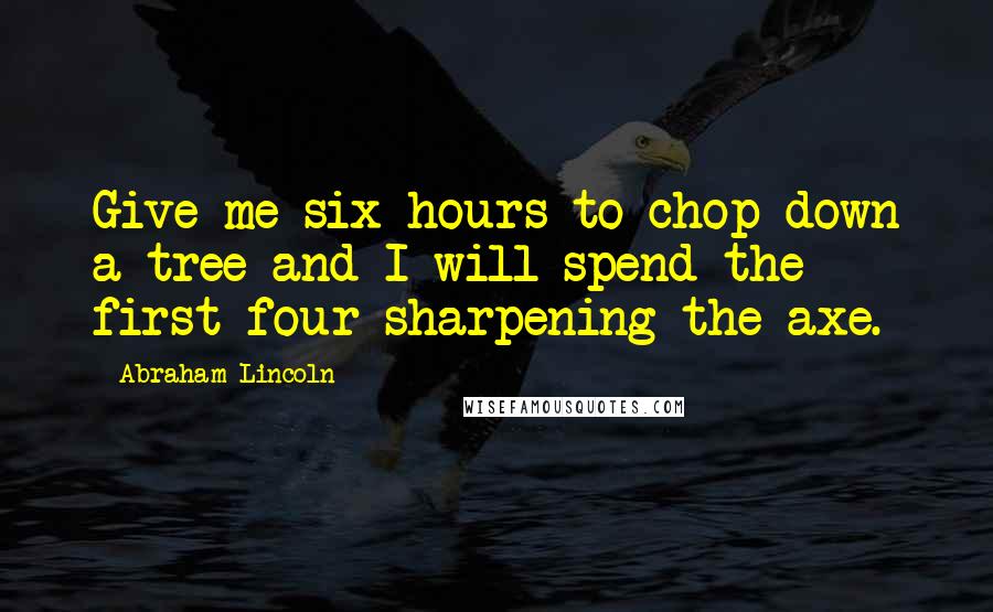 Abraham Lincoln Quotes: Give me six hours to chop down a tree and I will spend the first four sharpening the axe.