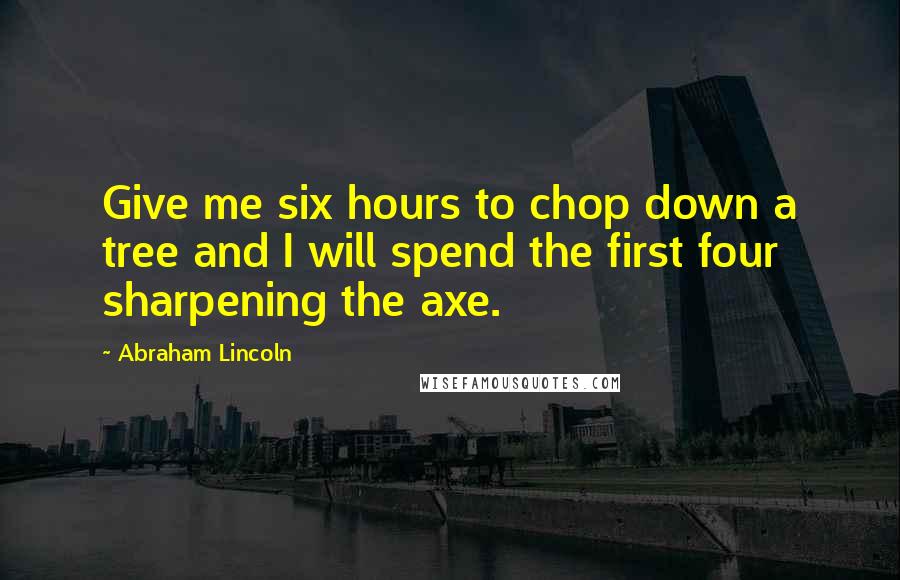 Abraham Lincoln Quotes: Give me six hours to chop down a tree and I will spend the first four sharpening the axe.