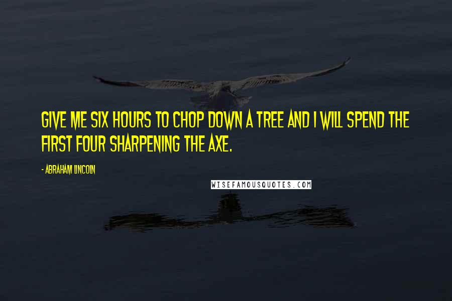 Abraham Lincoln Quotes: Give me six hours to chop down a tree and I will spend the first four sharpening the axe.