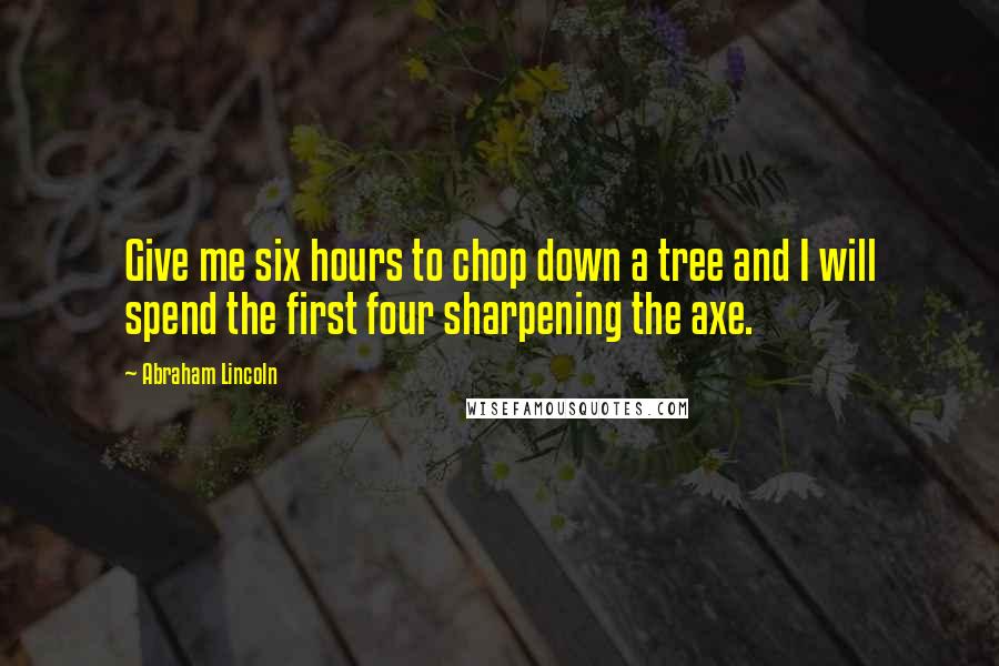 Abraham Lincoln Quotes: Give me six hours to chop down a tree and I will spend the first four sharpening the axe.