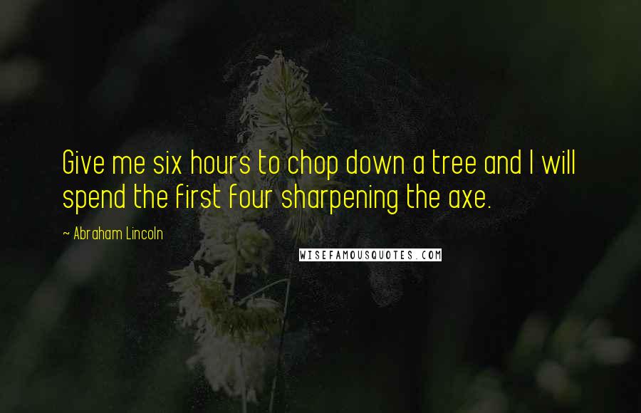 Abraham Lincoln Quotes: Give me six hours to chop down a tree and I will spend the first four sharpening the axe.