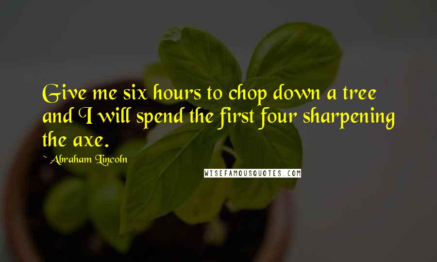 Abraham Lincoln Quotes: Give me six hours to chop down a tree and I will spend the first four sharpening the axe.