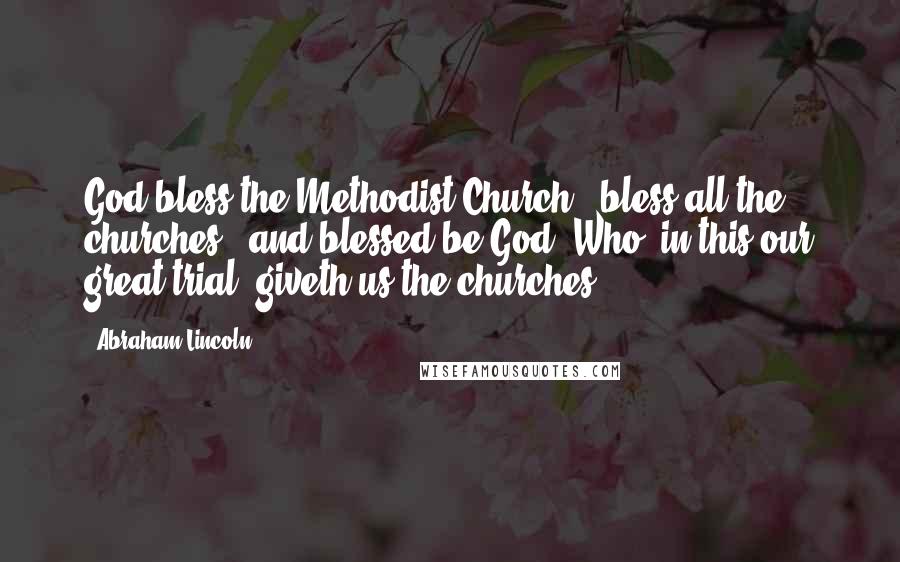 Abraham Lincoln Quotes: God bless the Methodist Church - bless all the churches - and blessed be God, Who, in this our great trial, giveth us the churches.
