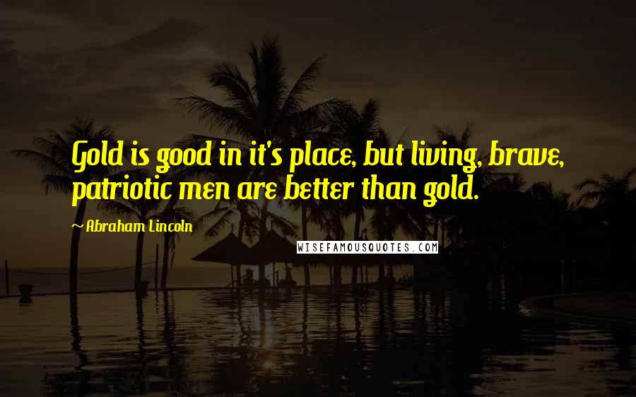 Abraham Lincoln Quotes: Gold is good in it's place, but living, brave, patriotic men are better than gold.