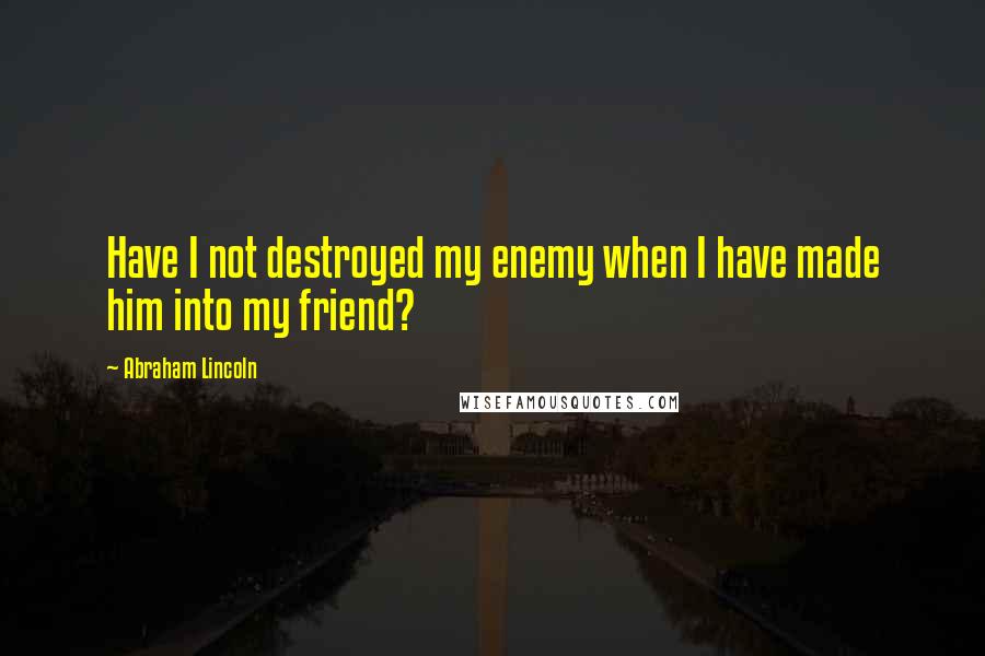 Abraham Lincoln Quotes: Have I not destroyed my enemy when I have made him into my friend?