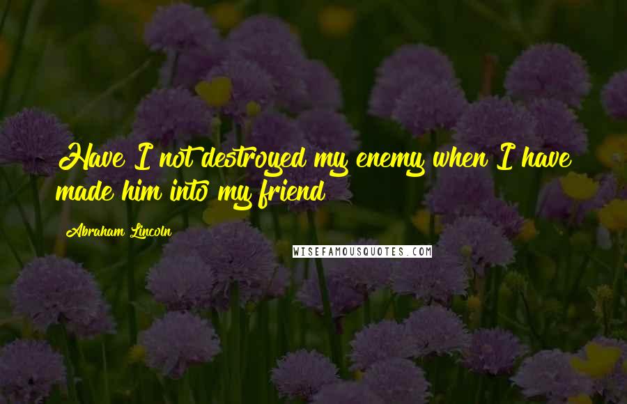 Abraham Lincoln Quotes: Have I not destroyed my enemy when I have made him into my friend?