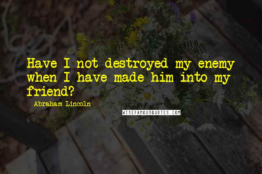 Abraham Lincoln Quotes: Have I not destroyed my enemy when I have made him into my friend?