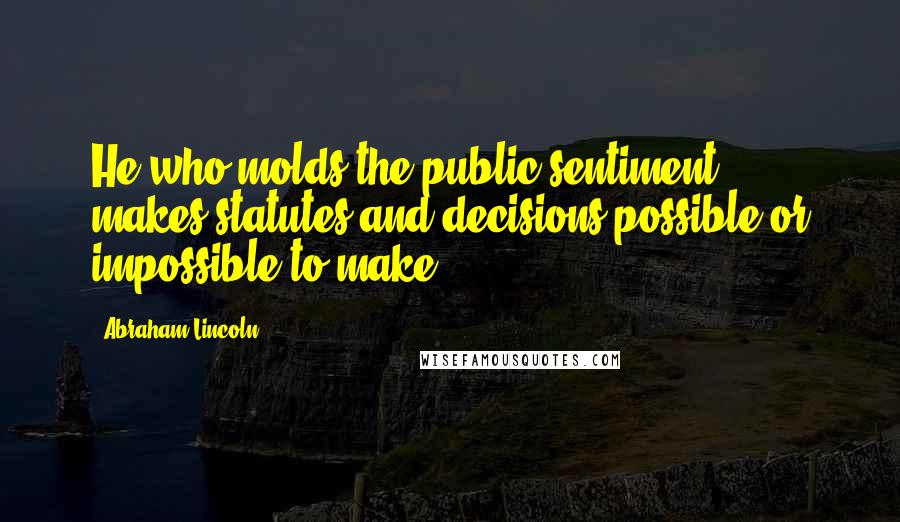 Abraham Lincoln Quotes: He who molds the public sentiment ... makes statutes and decisions possible or impossible to make.