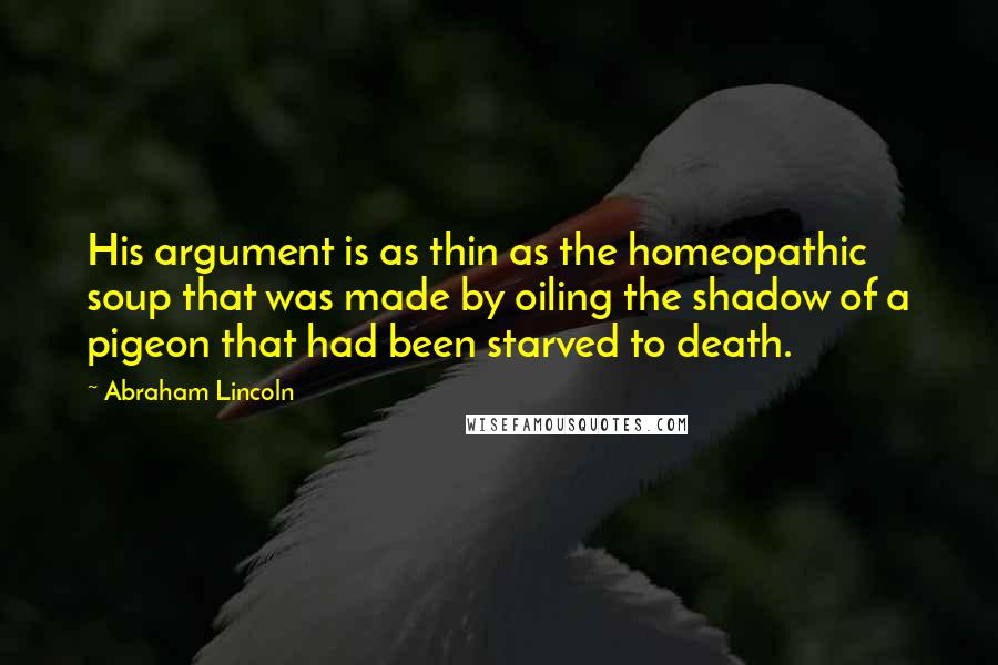 Abraham Lincoln Quotes: His argument is as thin as the homeopathic soup that was made by oiling the shadow of a pigeon that had been starved to death.