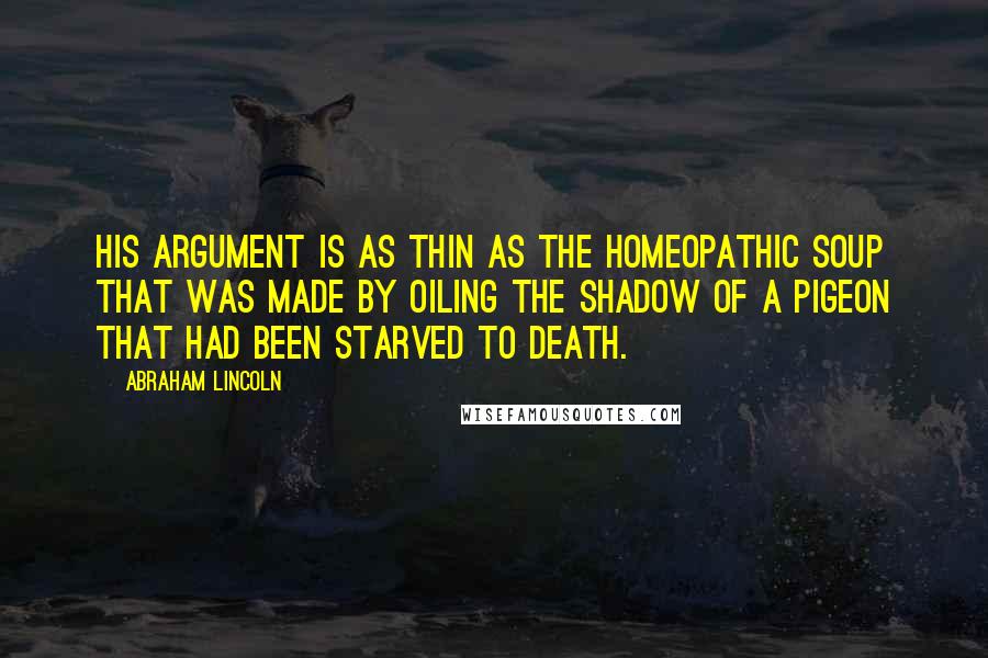 Abraham Lincoln Quotes: His argument is as thin as the homeopathic soup that was made by oiling the shadow of a pigeon that had been starved to death.