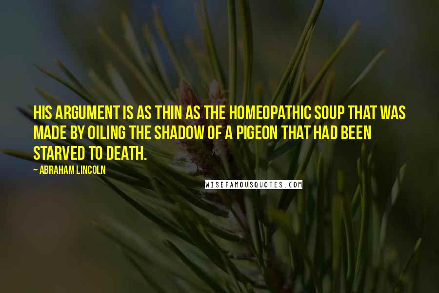 Abraham Lincoln Quotes: His argument is as thin as the homeopathic soup that was made by oiling the shadow of a pigeon that had been starved to death.