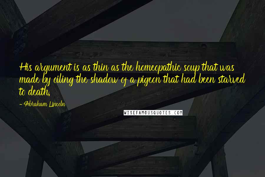 Abraham Lincoln Quotes: His argument is as thin as the homeopathic soup that was made by oiling the shadow of a pigeon that had been starved to death.