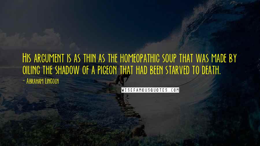 Abraham Lincoln Quotes: His argument is as thin as the homeopathic soup that was made by oiling the shadow of a pigeon that had been starved to death.