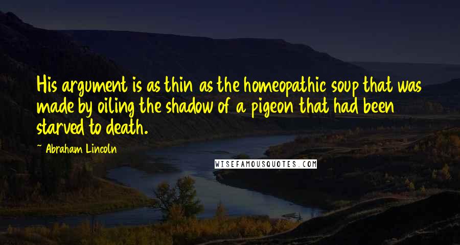 Abraham Lincoln Quotes: His argument is as thin as the homeopathic soup that was made by oiling the shadow of a pigeon that had been starved to death.